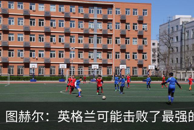 图赫尔：英格兰可能击败了最强的法国，和西班牙的差距正在缩小