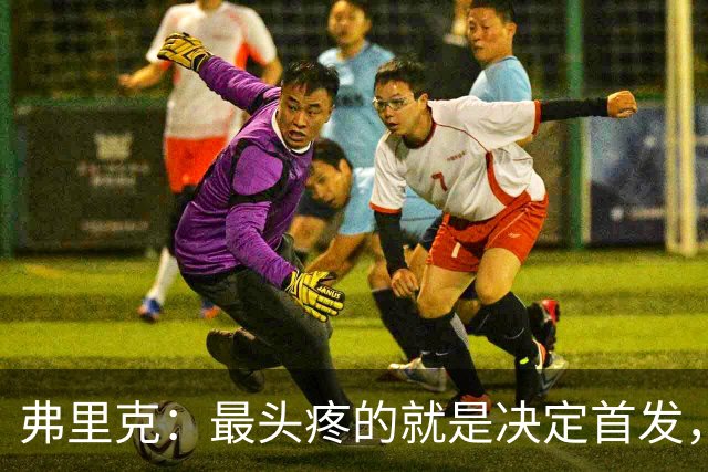 弗里克：最头疼的就是决定首发，想让大家都开心但球队天赋太足了